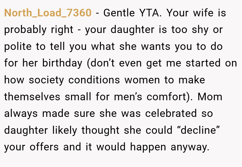 North_Load_7360 − Gentle YTA. Your wife is probably right - your daughter is too shy or polite to tell you what she wants you to do for her birthday (don’t even get me started on how society conditions women to make themselves small for men’s comfort). Mom always made sure she was celebrated so daughter likely thought she could “decline” your offers and it would happen anyway.