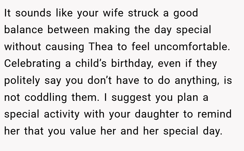 It sounds like your wife struck a good balance between making the day special without causing Thea to feel uncomfortable. Celebrating a child’s birthday, even if they politely say you don’t have to do anything, is not coddling them. I suggest you plan a special activity with your daughter to remind her that you value her and her special day.