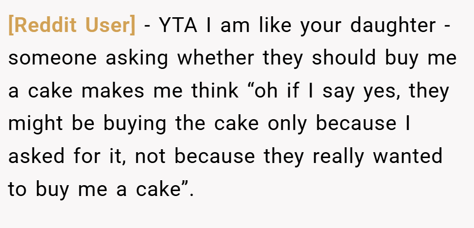 [Reddit User] − YTA I am like your daughter - someone asking whether they should buy me a cake makes me think “oh if I say yes, they might be buying the cake only because I asked for it, not because they really wanted to buy me a cake”.