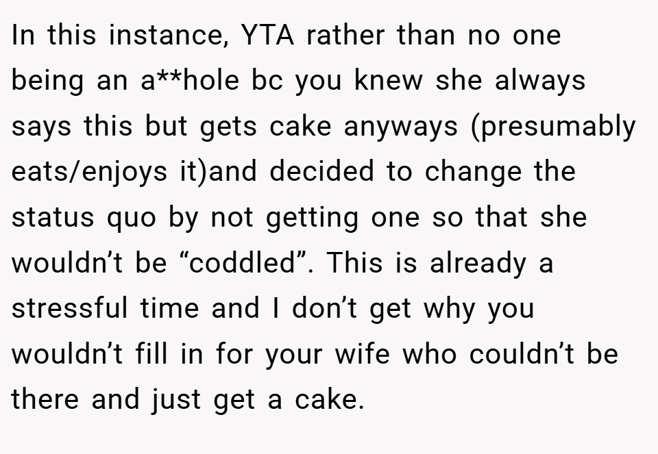 In this instance, YTA rather than no one being an a**hole bc you knew she always says this but gets cake anyways (presumably eats/enjoys it)and decided to change the status quo by not getting one so that she wouldn’t be “coddled”. This is already a stressful time and I don’t get why you wouldn’t fill in for your wife who couldn’t be there and just get a cake.