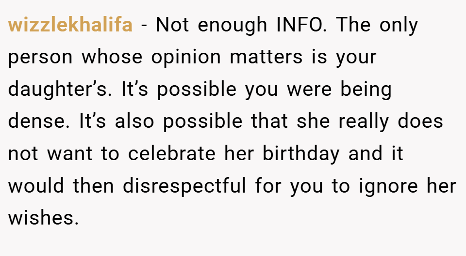 wizzlekhalifa − Not enough INFO. The only person whose opinion matters is your daughter’s. It’s possible you were being dense. It’s also possible that she really does not want to celebrate her birthday and it would then disrespectful for you to ignore her wishes.
