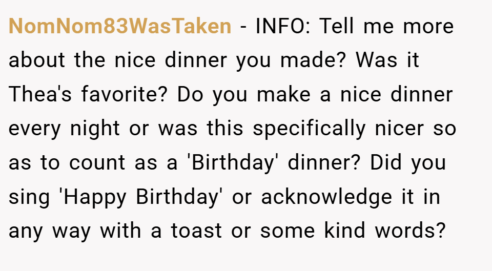 NomNom83WasTaken − INFO: Tell me more about the nice dinner you made? Was it Thea's favorite? Do you make a nice dinner every night or was this specifically nicer so as to count as a 'Birthday' dinner? Did you sing 'Happy Birthday' or acknowledge it in any way with a toast or some kind words?
