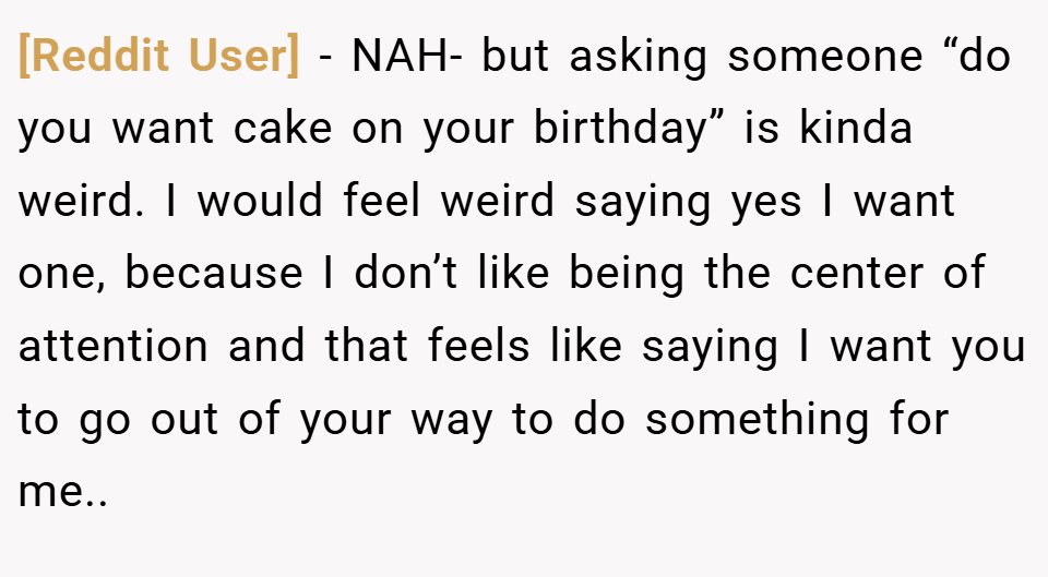 [Reddit User] − NAH- but asking someone “do you want cake on your birthday” is kinda weird. I would feel weird saying yes I want one, because I don’t like being the center of attention and that feels like saying I want you to go out of your way to do something for me..