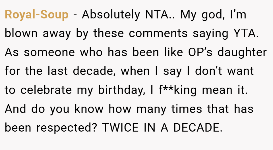Royal-Soup − Absolutely NTA.. My god, I’m blown away by these comments saying YTA. As someone who has been like OP’s daughter for the last decade, when I say I don’t want to celebrate my birthday, I f**king mean it. And do you know how many times that has been respected? TWICE IN A DECADE.