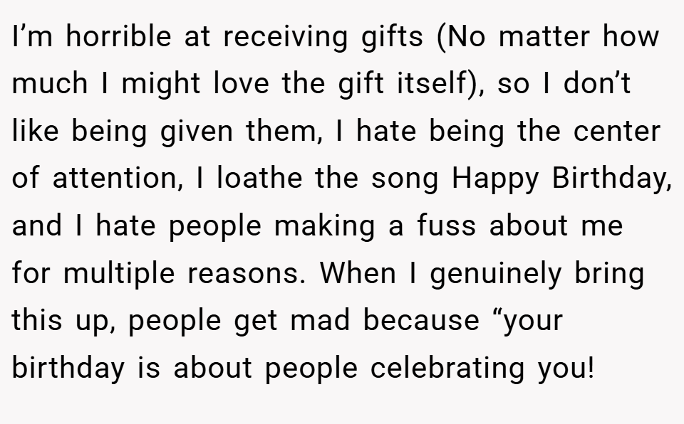 I’m horrible at receiving gifts (No matter how much I might love the gift itself), so I don’t like being given them, I hate being the center of attention, I loathe the song Happy Birthday, and I hate people making a fuss about me for multiple reasons. When I genuinely bring this up, people get mad because “your birthday is about people celebrating you!