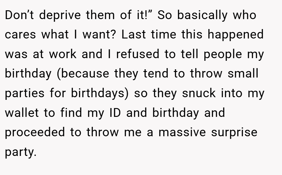 Don’t deprive them of it!” So basically who cares what I want? Last time this happened was at work and I refused to tell people my birthday (because they tend to throw small parties for birthdays) so they snuck into my wallet to find my ID and birthday and proceeded to throw me a massive surprise party.