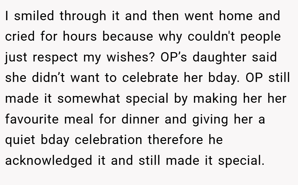 I smiled through it and then went home and cried for hours because why couldn't people just respect my wishes? OP’s daughter said she didn’t want to celebrate her bday. OP still made it somewhat special by making her her favourite meal for dinner and giving her a quiet bday celebration therefore he acknowledged it and still made it special.