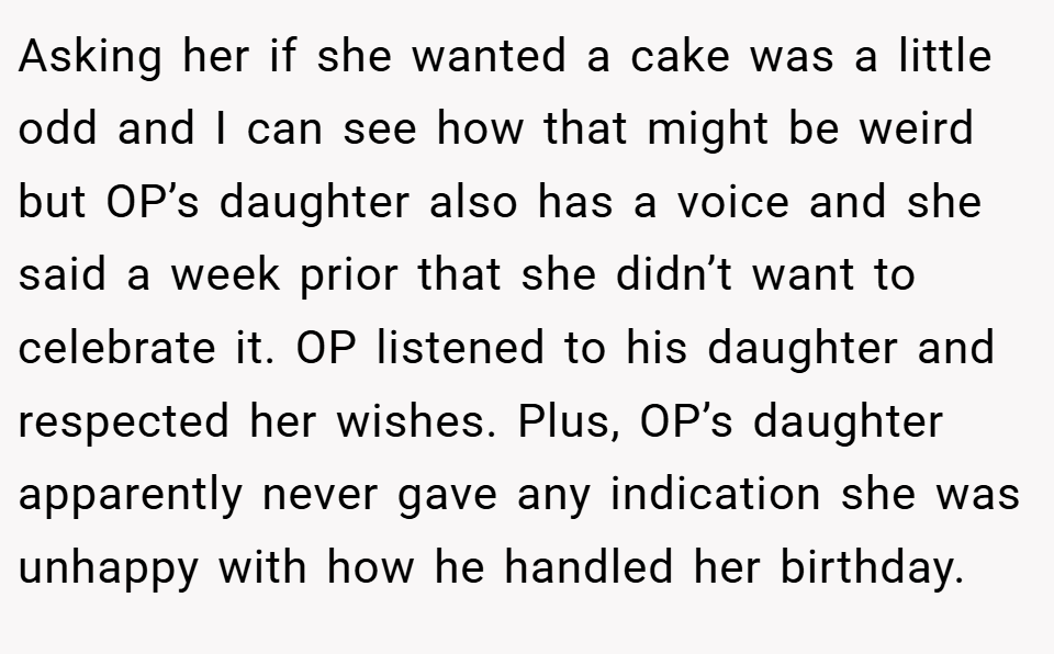 Asking her if she wanted a cake was a little odd and I can see how that might be weird but OP’s daughter also has a voice and she said a week prior that she didn’t want to celebrate it. OP listened to his daughter and respected her wishes. Plus, OP’s daughter apparently never gave any indication she was unhappy with how he handled her birthday.