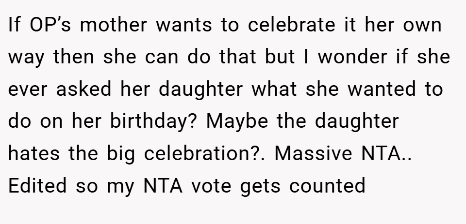 If OP’s mother wants to celebrate it her own way then she can do that but I wonder if she ever asked her daughter what she wanted to do on her birthday? Maybe the daughter hates the big celebration?. Massive NTA.. Edited so my NTA vote gets counted