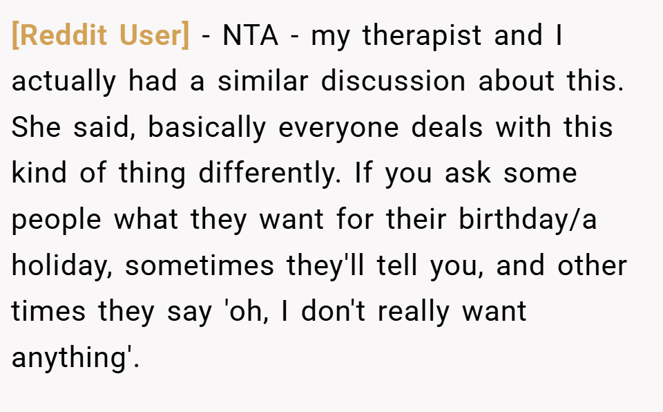 [Reddit User] − NTA - my therapist and I actually had a similar discussion about this. She said, basically everyone deals with this kind of thing differently. If you ask some people what they want for their birthday/a holiday, sometimes they'll tell you, and other times they say 'oh, I don't really want anything'.