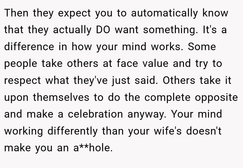 Then they expect you to automatically know that they actually DO want something. It's a difference in how your mind works. Some people take others at face value and try to respect what they've just said. Others take it upon themselves to do the complete opposite and make a celebration anyway. Your mind working differently than your wife's doesn't make you an a**hole.