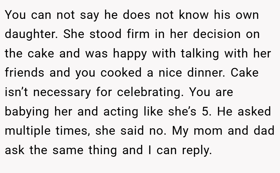 You can not say he does not know his own daughter. She stood firm in her decision on the cake and was happy with talking with her friends and you cooked a nice dinner. Cake isn’t necessary for celebrating. You are babying her and acting like she’s 5. He asked multiple times, she said no. My mom and dad ask the same thing and I can reply.