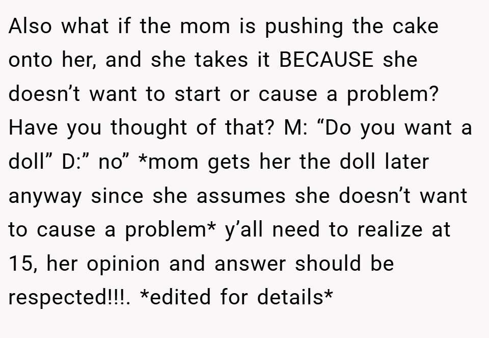 Also what if the mom is pushing the cake onto her, and she takes it BECAUSE she doesn’t want to start or cause a problem? Have you thought of that? M: “Do you want a doll” D:” no” *mom gets her the doll later anyway since she assumes she doesn’t want to cause a problem* y’all need to realize at 15, her opinion and answer should be respected!!!. *edited for details*
