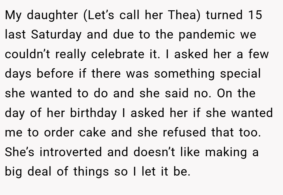 My daughter (Let’s call her Thea) turned 15 last Saturday and due to the pandemic we couldn’t really celebrate it. I asked her a few days before if there was something special she wanted to do and she said no. On the day of her birthday I asked her if she wanted me to order cake and she refused that too. She’s introverted and doesn’t like making a big deal of things so I let it be.
