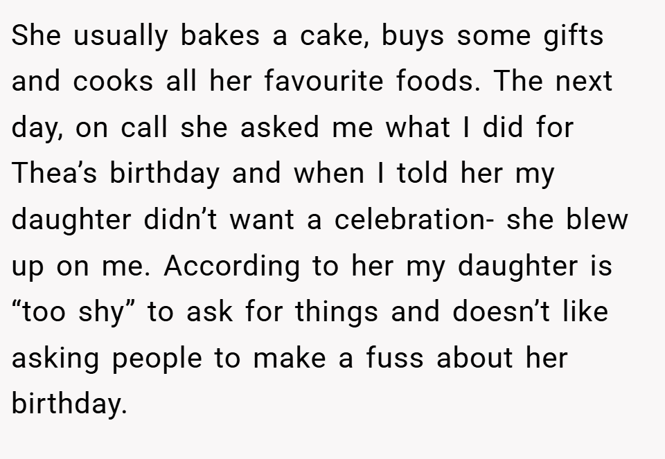 She usually bakes a cake, buys some gifts and cooks all her favourite foods. The next day, on call she asked me what I did for Thea’s birthday and when I told her my daughter didn’t want a celebration- she blew up on me. According to her my daughter is “too shy” to ask for things and doesn’t like asking people to make a fuss about her birthday.
