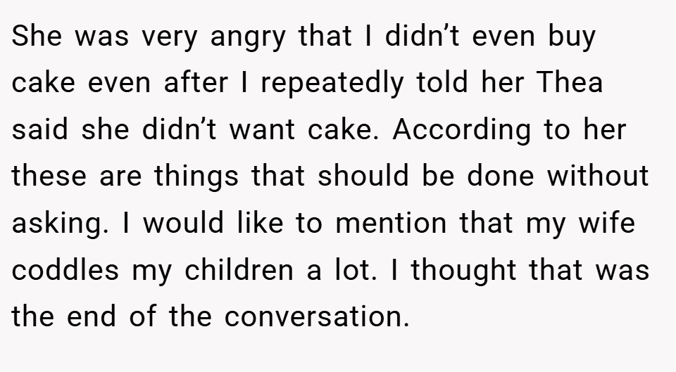 She was very angry that I didn’t even buy cake even after I repeatedly told her Thea said she didn’t want cake. According to her these are things that should be done without asking. I would like to mention that my wife coddles my children a lot. I thought that was the end of the conversation.
