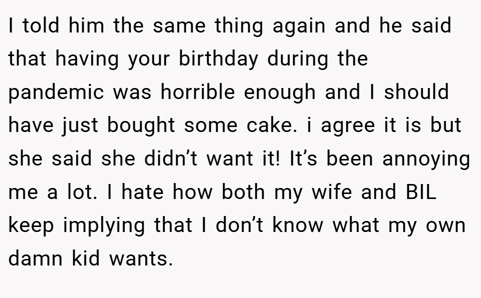 I told him the same thing again and he said that having your birthday during the pandemic was horrible enough and I should have just bought some cake. i agree it is but she said she didn’t want it! It’s been annoying me a lot. I hate how both my wife and BIL keep implying that I don’t know what my own damn kid wants.