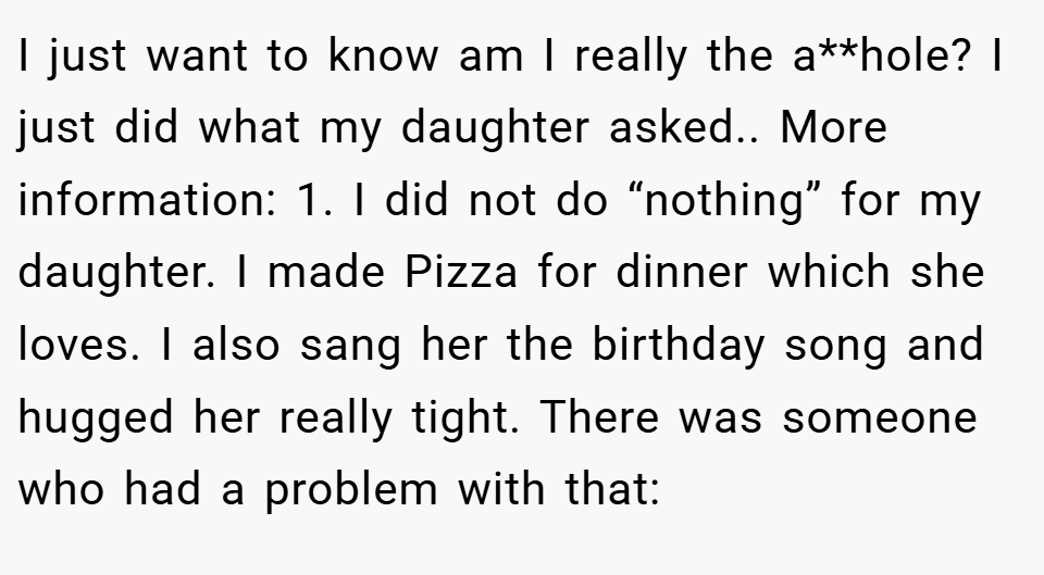 I just want to know am I really the a**hole? I just did what my daughter asked.. More information: 1. I did not do “nothing” for my daughter. I made Pizza for dinner which she loves. I also sang her the birthday song and hugged her really tight. There was someone who had a problem with that: