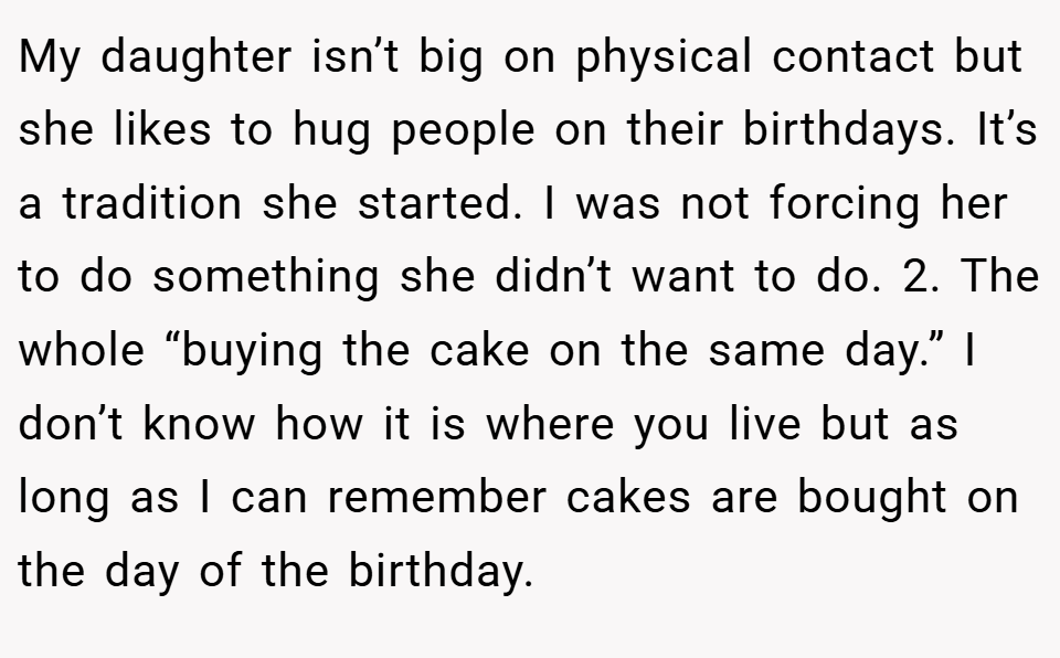 My daughter isn’t big on physical contact but she likes to hug people on their birthdays. It’s a tradition she started. I was not forcing her to do something she didn’t want to do. 2. The whole “buying the cake on the same day.” I don’t know how it is where you live but as long as I can remember cakes are bought on the day of the birthday.