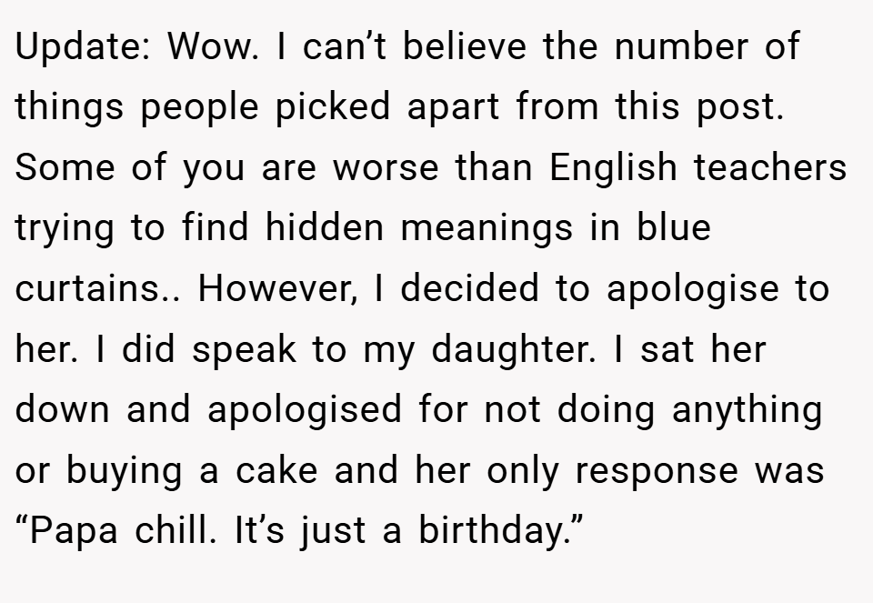 Update: Wow. I can’t believe the number of things people picked apart from this post. Some of you are worse than English teachers trying to find hidden meanings in blue curtains.. However, I decided to apologise to her. I did speak to my daughter. I sat her down and apologised for not doing anything or buying a cake and her only response was “Papa chill. It’s just a birthday.”