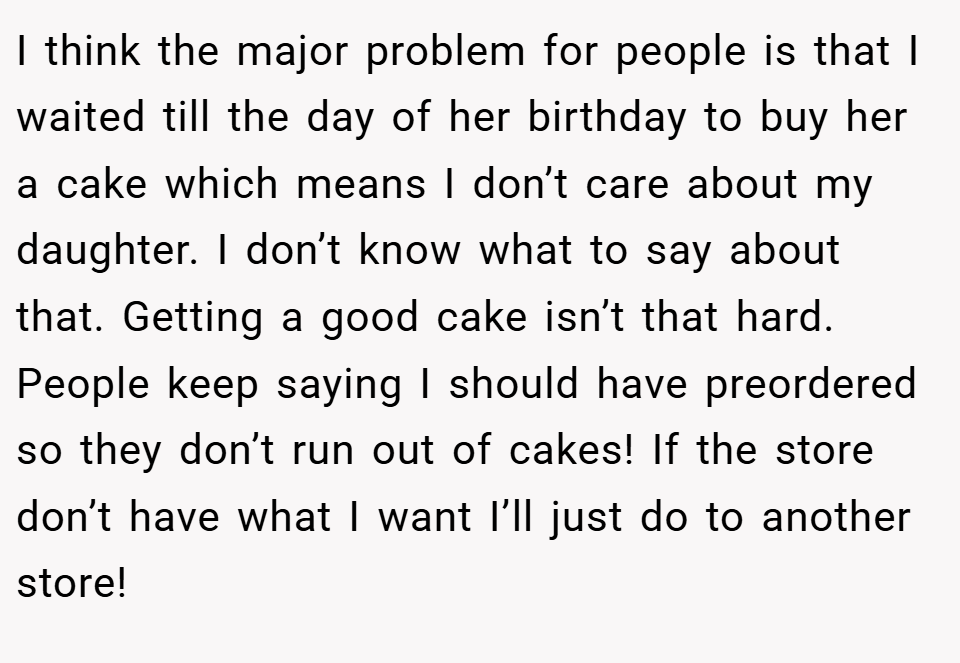 I think the major problem for people is that I waited till the day of her birthday to buy her a cake which means I don’t care about my daughter. I don’t know what to say about that. Getting a good cake isn’t that hard. People keep saying I should have preordered so they don’t run out of cakes! If the store don’t have what I want I’ll just do to another store!