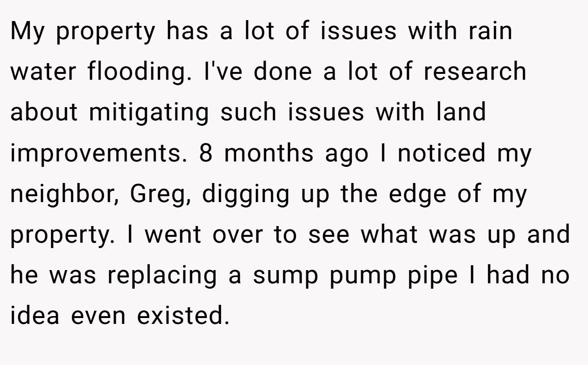 My property has a lot of issues with rain water flooding. I've done a lot of research about mitigating such issues with land improvements. 8 months ago I noticed my neighbor, Greg, digging up the edge of my property. I went over to see what was up and he was replacing a sump pump pipe I had no idea even existed.