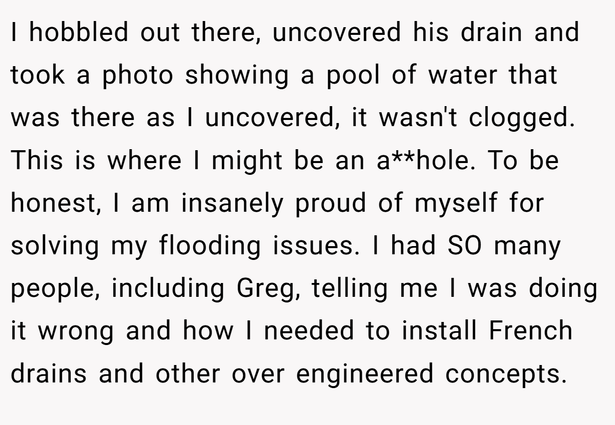 I hobbled out there, uncovered his drain and took a photo showing a pool of water that was there as I uncovered, it wasn't clogged. This is where I might be an a**hole. To be honest, I am insanely proud of myself for solving my flooding issues. I had SO many people, including Greg, telling me I was doing it wrong and how I needed to install French drains and other over engineered concepts.