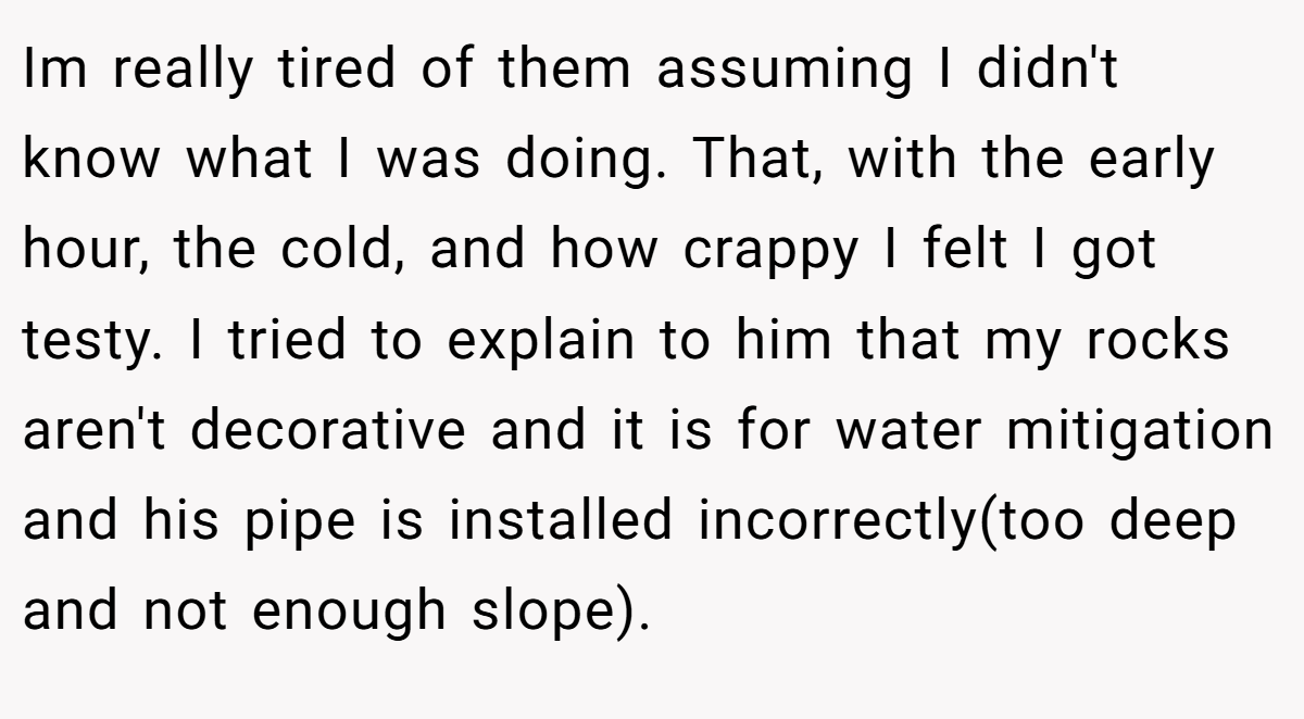 Im really tired of them assuming I didn't know what I was doing. That, with the early hour, the cold, and how crappy I felt I got testy. I tried to explain to him that my rocks aren't decorative and it is for water mitigation and his pipe is installed incorrectly(too deep and not enough slope).