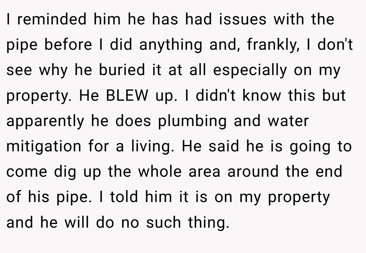 I reminded him he has had issues with the pipe before I did anything and, frankly, I don't see why he buried it at all especially on my property. He BLEW up. I didn't know this but apparently he does plumbing and water mitigation for a living. He said he is going to come dig up the whole area around the end of his pipe. I told him it is on my property and he will do no such thing.