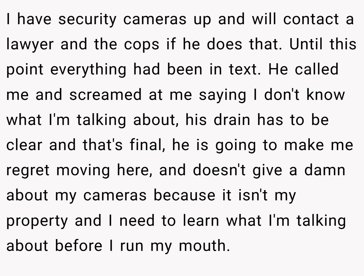 I have security cameras up and will contact a lawyer and the cops if he does that. Until this point everything had been in text. He called me and screamed at me saying I don't know what I'm talking about, his drain has to be clear and that's final, he is going to make me regret moving here, and doesn't give a damn about my cameras because it isn't my property and I need to learn what I'm talking about before I run my mouth.