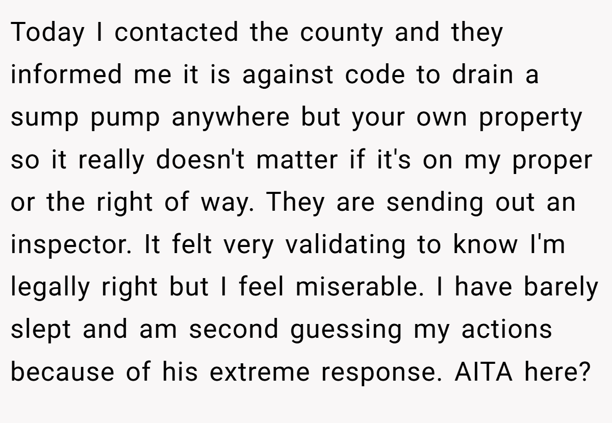Today I contacted the county and they informed me it is against code to drain a sump pump anywhere but your own property so it really doesn't matter if it's on my proper or the right of way. They are sending out an inspector. It felt very validating to know I'm legally right but I feel miserable. I have barely slept and am second guessing my actions because of his extreme response. AITA here?