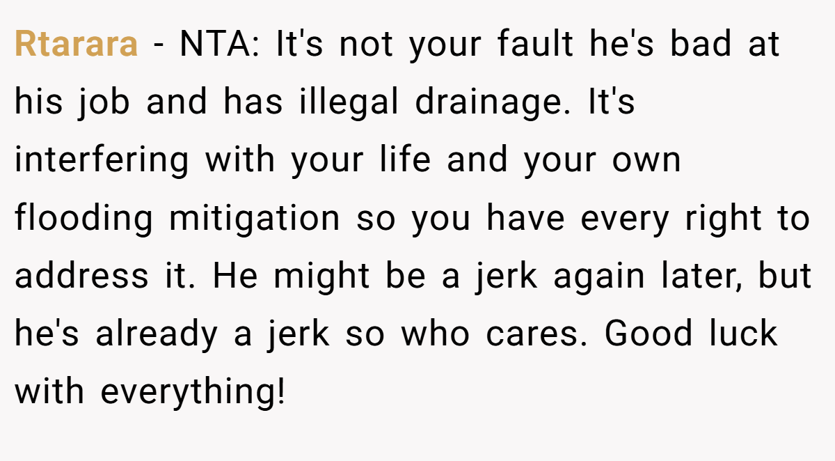 Rtarara - NTA: It's not your fault he's bad at his job and has illegal drainage. It's interfering with your life and your own flooding mitigation so you have every right to address it. He might be a jerk again later, but he's already a jerk so who cares. Good luck with everything!