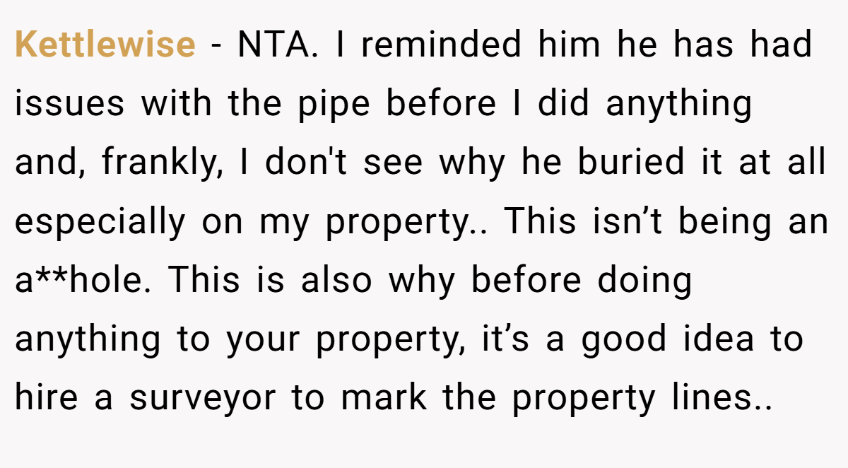 Kettlewise - NTA. I reminded him he has had issues with the pipe before I did anything and, frankly, I don't see why he buried it at all especially on my property.. This isn’t being an a**hole. This is also why before doing anything to your property, it’s a good idea to hire a surveyor to mark the property lines..
