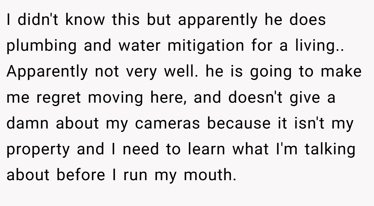 I didn't know this but apparently he does plumbing and water mitigation for a living.. Apparently not very well. he is going to make me regret moving here, and doesn't give a damn about my cameras because it isn't my property and I need to learn what I'm talking about before I run my mouth.