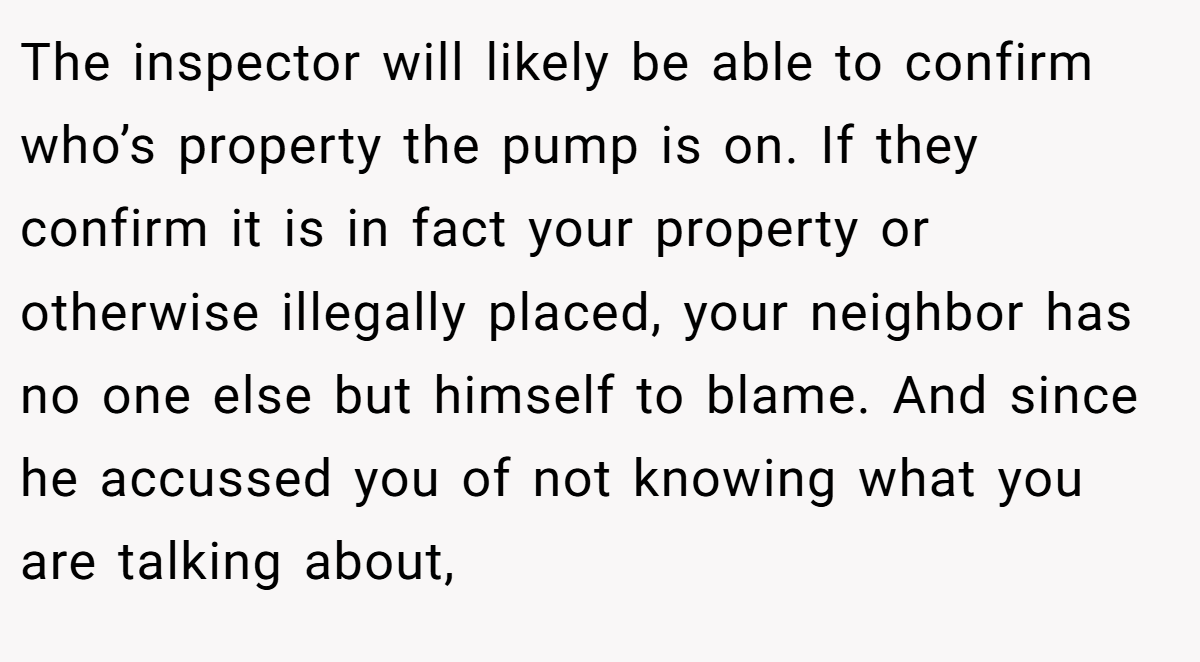 The inspector will likely be able to confirm who’s property the pump is on. If they confirm it is in fact your property or otherwise illegally placed, your neighbor has no one else but himself to blame. And since he accussed you of not knowing what you are talking about,
