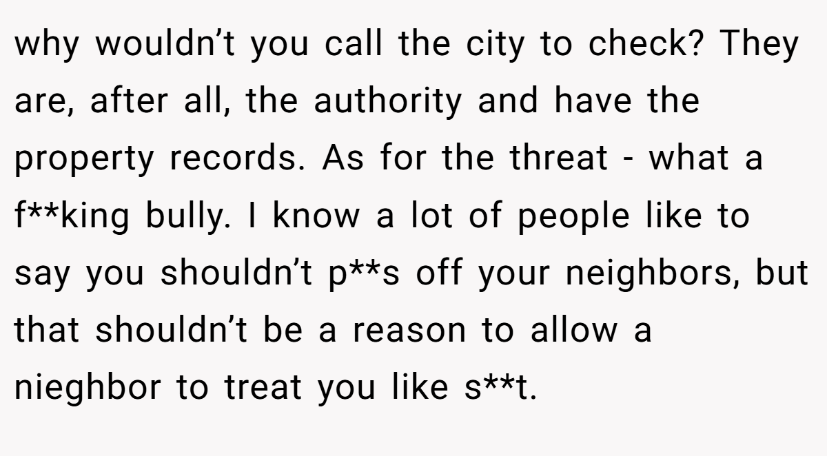 why wouldn’t you call the city to check? They are, after all, the authority and have the property records. As for the threat - what a f**king bully. I know a lot of people like to say you shouldn’t p**s off your neighbors, but that shouldn’t be a reason to allow a nieghbor to treat you like s**t.