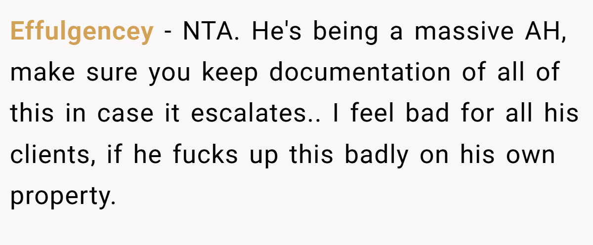 Effulgencey - NTA. He's being a massive AH, make sure you keep documentation of all of this in case it escalates.. I feel bad for all his clients, if he fucks up this badly on his own property.