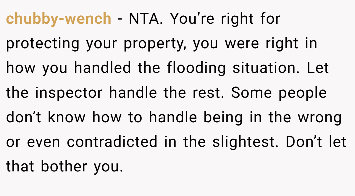 chubby-wench - NTA. You’re right for protecting your property, you were right in how you handled the flooding situation. Let the inspector handle the rest. Some people don’t know how to handle being in the wrong or even contradicted in the slightest. Don’t let that bother you.