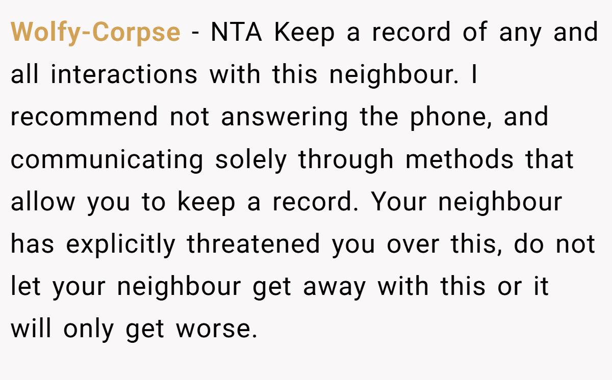 Wolfy-Corpse - NTA Keep a record of any and all interactions with this neighbour. I recommend not answering the phone, and communicating solely through methods that allow you to keep a record. Your neighbour has explicitly threatened you over this, do not let your neighbour get away with this or it will only get worse.