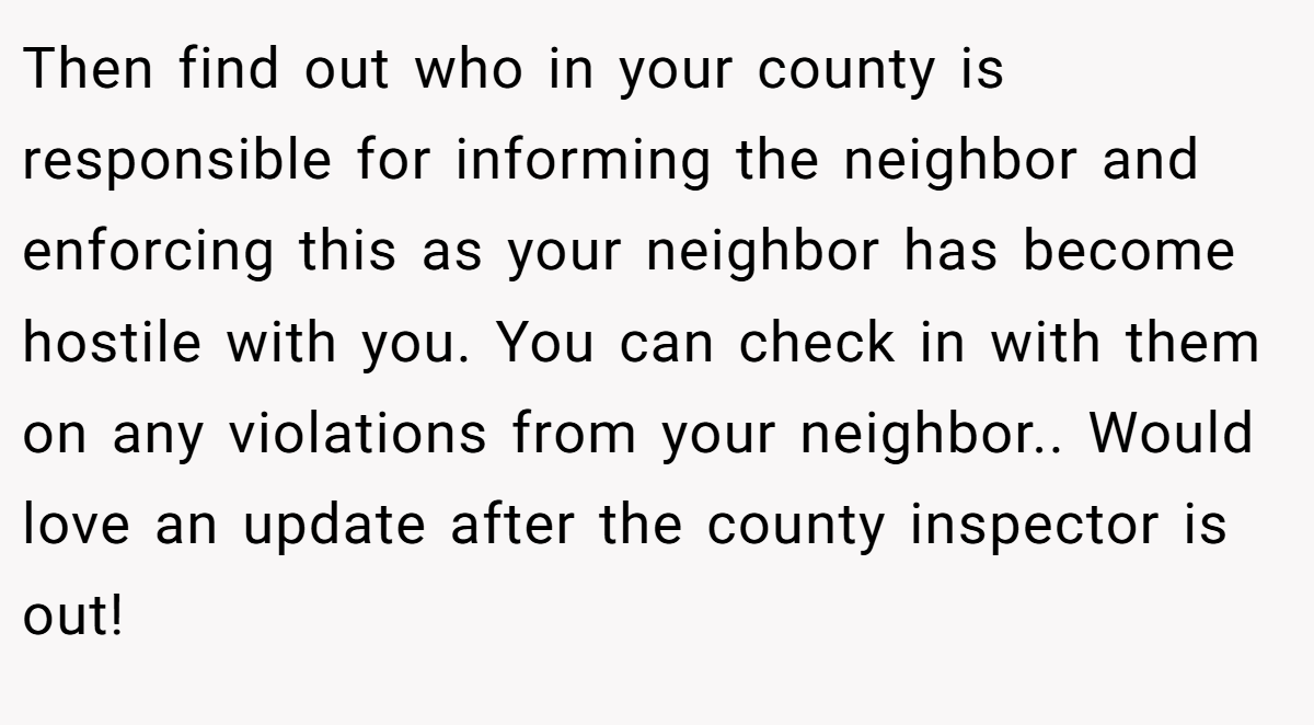 Then find out who in your county is responsible for informing the neighbor and enforcing this as your neighbor has become hostile with you. You can check in with them on any violations from your neighbor.. Would love an update after the county inspector is out!