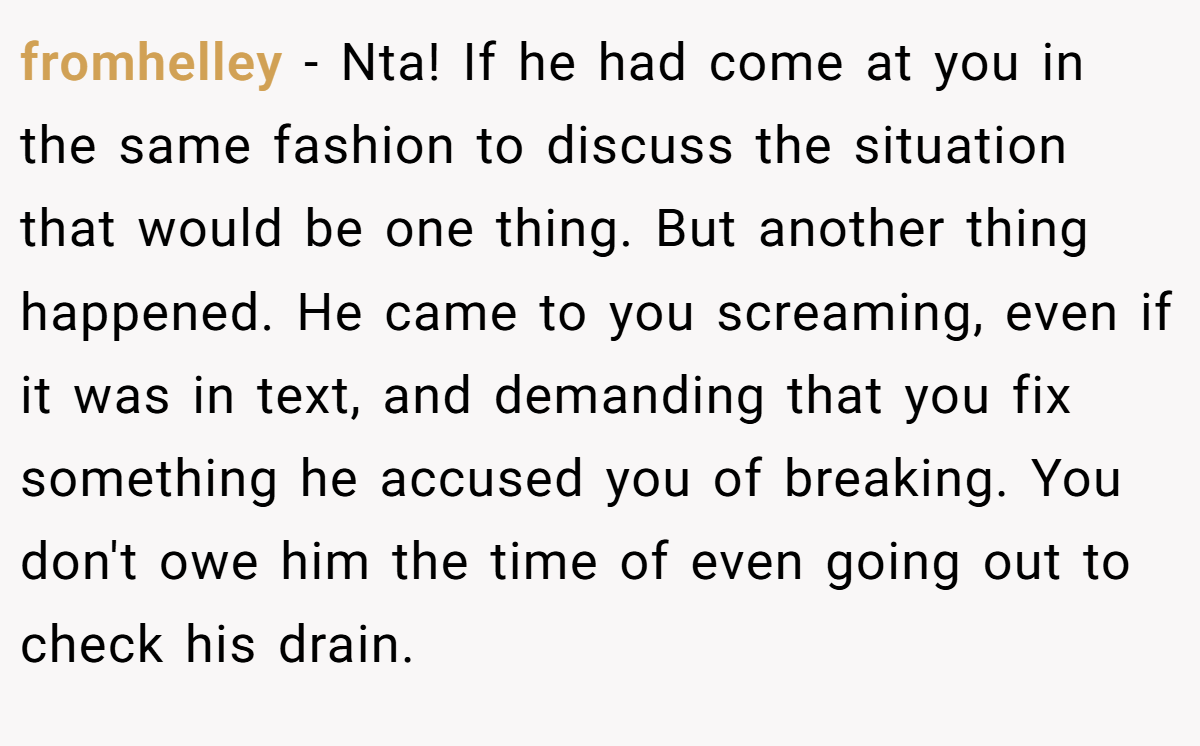 fromhelley - Nta! If he had come at you in the same fashion to discuss the situation that would be one thing. But another thing happened. He came to you screaming, even if it was in text, and demanding that you fix something he accused you of breaking. You don't owe him the time of even going out to check his drain.