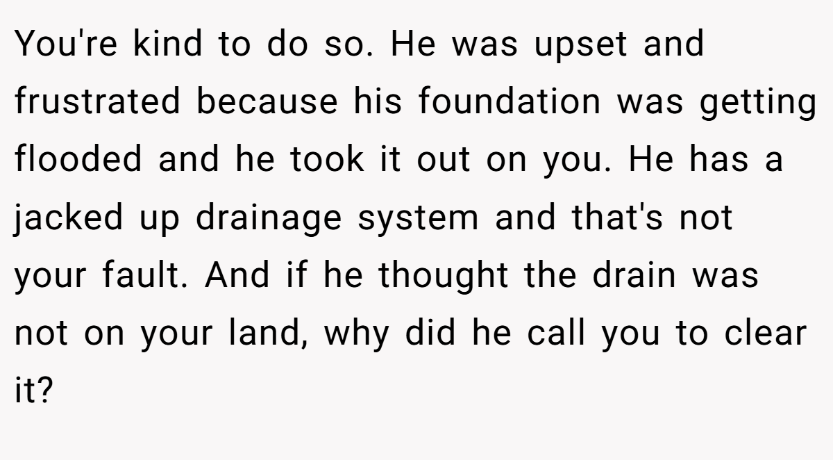 You're kind to do so. He was upset and frustrated because his foundation was getting flooded and he took it out on you. He has a jacked up drainage system and that's not your fault. And if he thought the drain was not on your land, why did he call you to clear it?