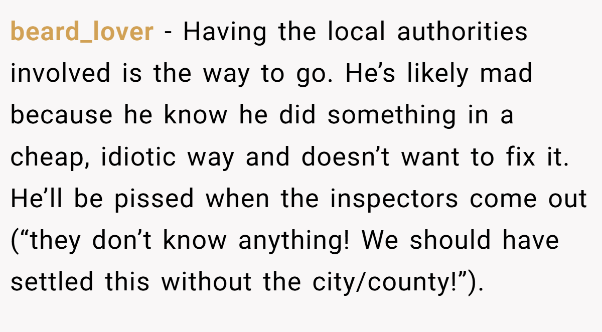 beard_lover - Having the local authorities involved is the way to go. He’s likely mad because he know he did something in a cheap, idiotic way and doesn’t want to fix it. He’ll be pissed when the inspectors come out (“they don’t know anything! We should have settled this without the city/county!”).