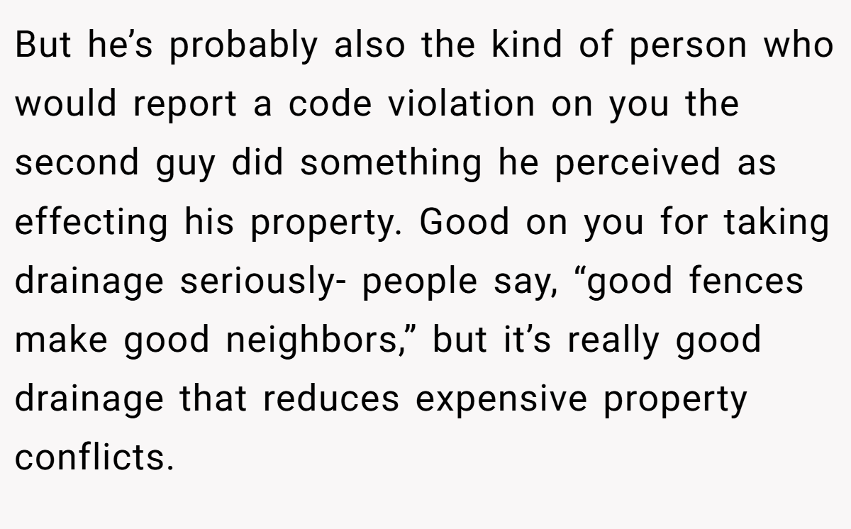 But he’s probably also the kind of person who would report a code violation on you the second guy did something he perceived as effecting his property. Good on you for taking drainage seriously- people say, “good fences make good neighbors,” but it’s really good drainage that reduces expensive property conflicts.