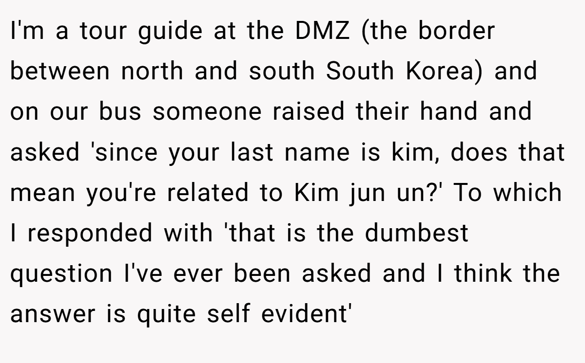 I'm a tour guide at the DMZ (the border between north and south South Korea) and on our bus someone raised their hand and asked 'since your last name is kim, does that mean you're related to Kim jun un?' To which I responded with 'that is the dumbest question I've ever been asked and I think the answer is quite self evident'