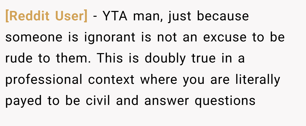 [Reddit User] − YTA man, just because someone is ignorant is not an excuse to be rude to them. This is doubly true in a professional context where you are literally payed to be civil and answer questions