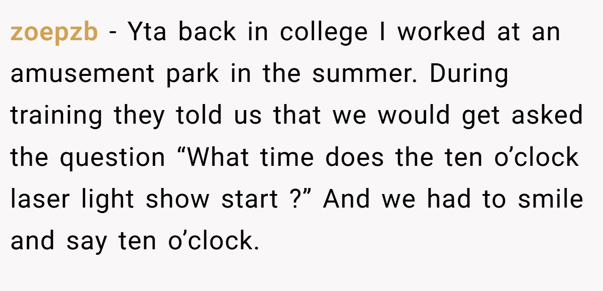 zoepzb − Yta back in college I worked at an amusement park in the summer. During training they told us that we would get asked the question “What time does the ten o’clock laser light show start ?” And we had to smile and say ten o’clock.