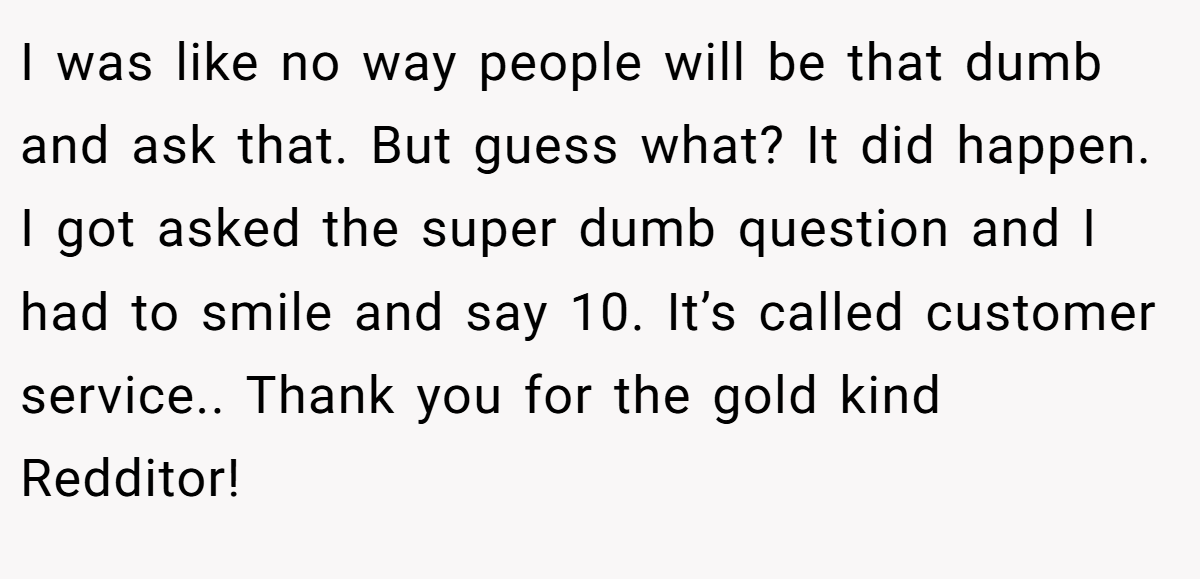 I was like no way people will be that dumb and ask that. But guess what? It did happen. I got asked the super dumb question and I had to smile and say 10. It’s called customer service.. Thank you for the gold kind Redditor!