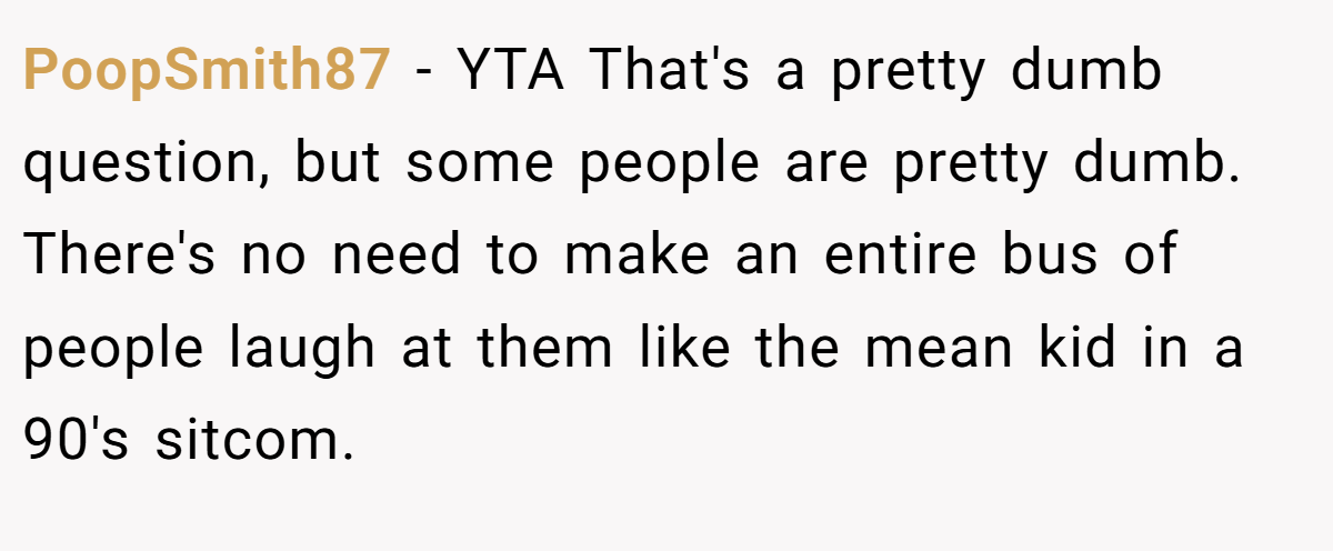 PoopSmith87 − YTA That's a pretty dumb question, but some people are pretty dumb. There's no need to make an entire bus of people laugh at them like the mean kid in a 90's sitcom.