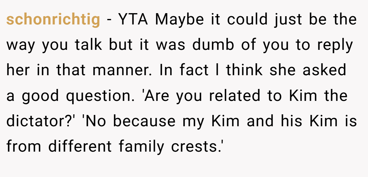 schonrichtig − YTA Maybe it could just be the way you talk but it was dumb of you to reply her in that manner. In fact l think she asked a good question. 'Are you related to Kim the dictator?' 'No because my Kim and his Kim is from different family crests.'